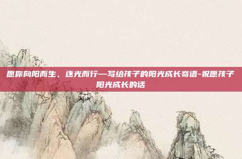 愿你向阳而生，逐光而行—写给孩子的阳光成长寄语-祝愿孩子阳光成长的话