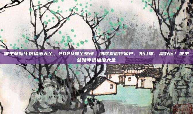 做生意新年祝福语大全，2024最全整理，助你发圈撩客户、抢订单、赢好运！做生意新年祝福语大全