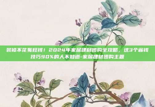装修不花冤枉钱！2024年家居建材团购全攻略，这3个省钱技巧90%的人不知道-家居建材团购主题