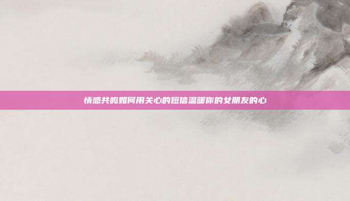 情感共鸣如何用关心的短信温暖你的女朋友的心