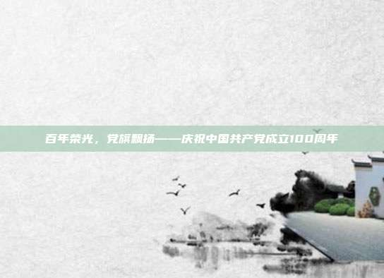 百年荣光,党旗飘扬——庆祝中国共产党成立100周年
