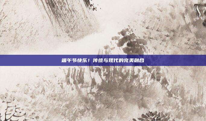 端午节快乐！传统与现代的完美融合