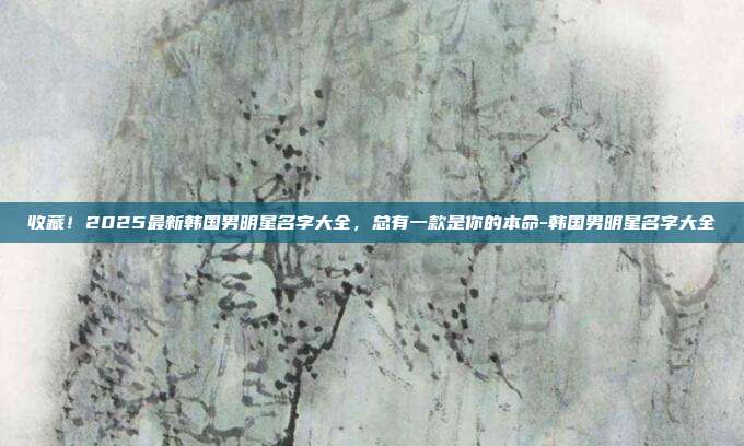 收藏！2025最新韩国男明星名字大全，总有一款是你的本命-韩国男明星名字大全