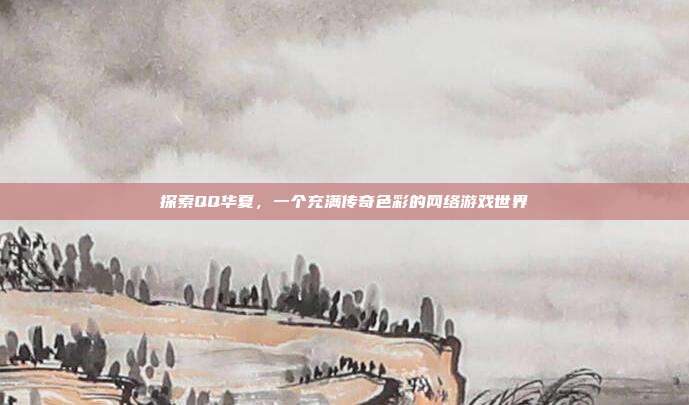 探索QQ华夏,一个充满传奇色彩的网络游戏世界