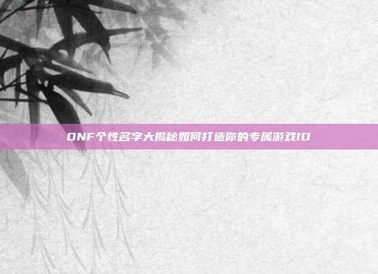 DNF个性名字大揭秘如何打造你的专属游戏ID