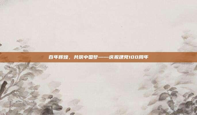 百年辉煌,共筑中国梦——庆祝建党100周年