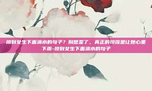 撩到女生下面滴水的句子？别想歪了，真正的撩拨是让她心里下雨-撩到女生下面滴水的句子