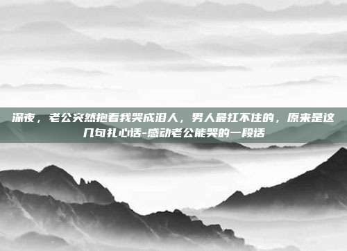 深夜，老公突然抱着我哭成泪人，男人最扛不住的，原来是这几句扎心话-感动老公能哭的一段话
