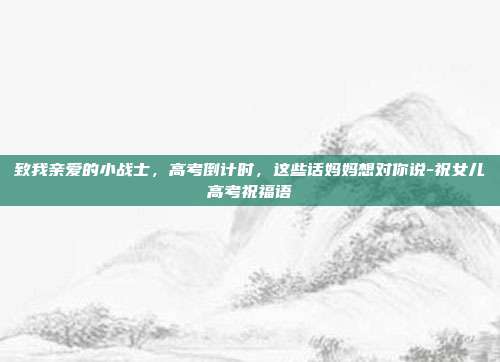 致我亲爱的小战士，高考倒计时，这些话妈妈想对你说-祝女儿高考祝福语