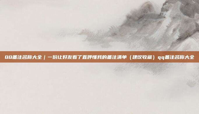 QQ备注名称大全｜一份让好友看了直呼懂我的备注清单（建议收藏）qq备注名称大全