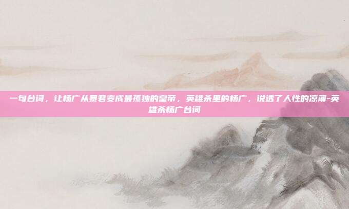 一句台词，让杨广从暴君变成最孤独的皇帝，英雄杀里的杨广，说透了人性的凉薄-英雄杀杨广台词