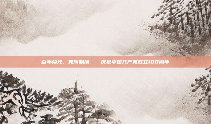 百年荣光，党旗飘扬——庆祝中国共产党成立100周年