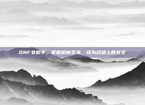 DNF女枪手,掌握枪械艺术,成为战场上的女王