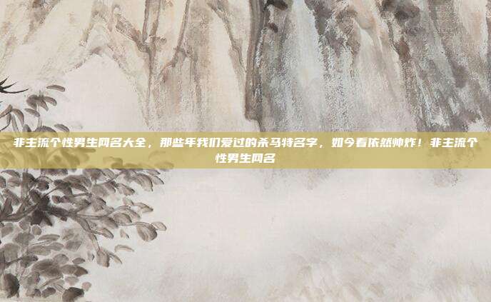 非主流个性男生网名大全，那些年我们爱过的杀马特名字，如今看依然帅炸！非主流个性男生网名