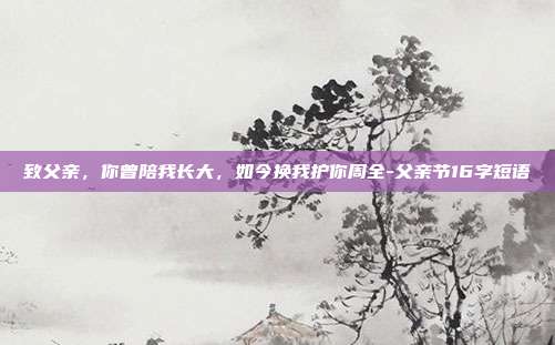 致父亲，你曾陪我长大，如今换我护你周全-父亲节16字短语
