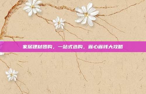 家居建材团购，一站式选购，省心省钱大攻略