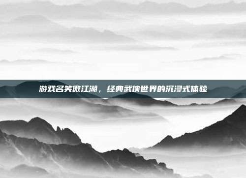 游戏名笑傲江湖,经典武侠世界的沉浸式体验