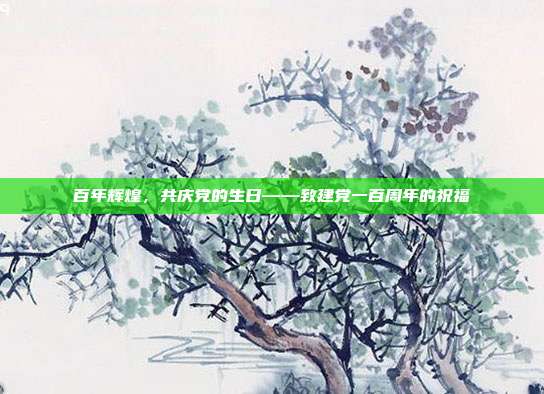 百年辉煌，共庆党的生日——致建党一百周年的祝福