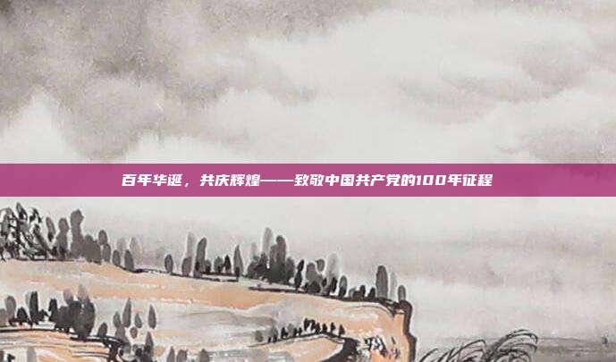 百年华诞,共庆辉煌——致敬中国共产党的100年征程