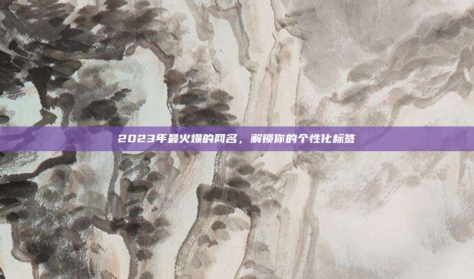 2023年最火爆的网名,解锁你的个性化标签
