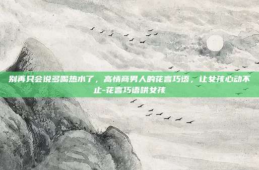 别再只会说多喝热水了，高情商男人的花言巧语，让女孩心动不止-花言巧语哄女孩