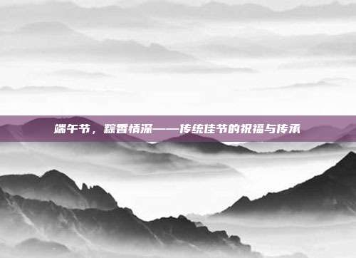 端午节,粽香情深——传统佳节的祝福与传承