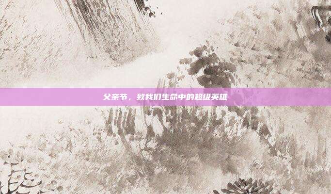 父亲节,致我们生命中的超级英雄