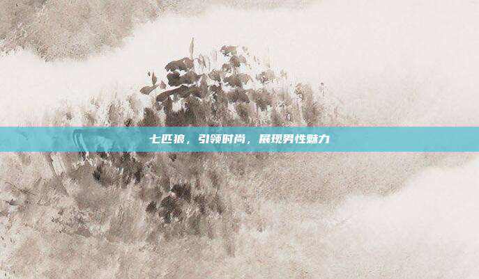 七匹狼,引领时尚,展现男性魅力