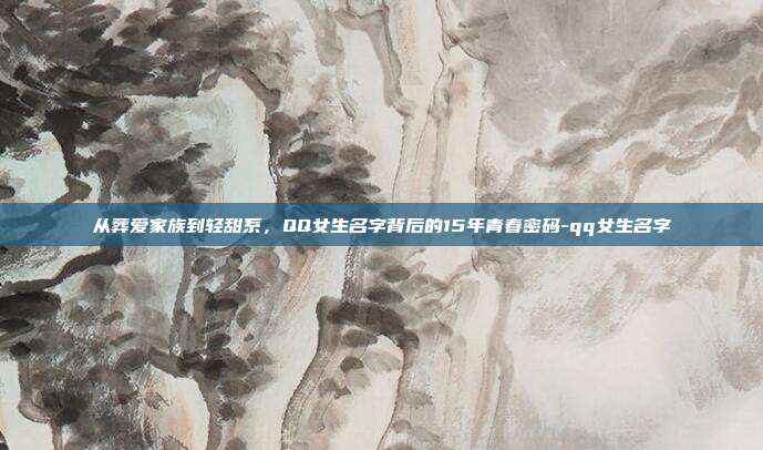 从葬爱家族到轻甜系，QQ女生名字背后的15年青春密码-qq女生名字