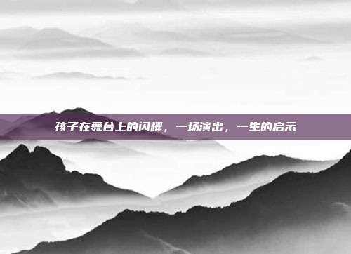 孩子在舞台上的闪耀，一场演出，一生的启示