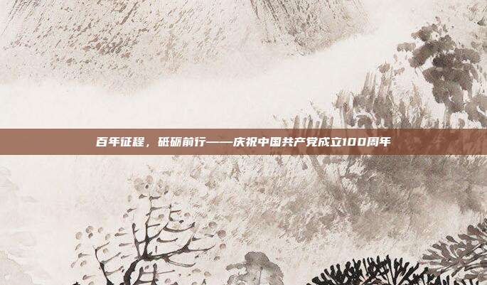 百年征程,砥砺前行——庆祝中国共产党成立100周年