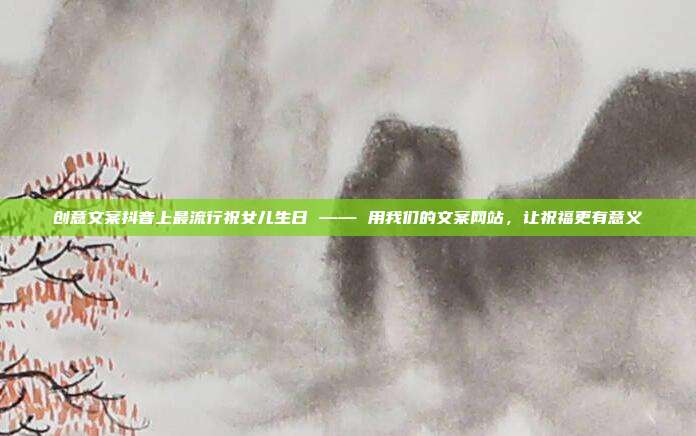 创意文案抖音上最流行祝女儿生日 —— 用我们的文案网站，让祝福更有意义