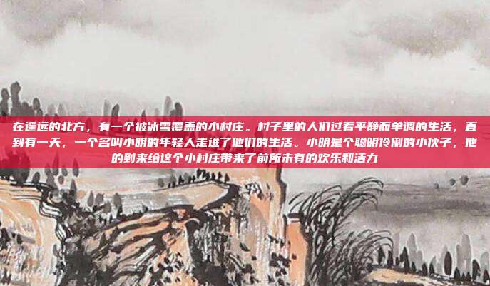 在遥远的北方,有一个被冰雪覆盖的小村庄。村子里的人们过着平静而单调的生活,直到有一天,一个名叫小明的年轻人走进了他们的生活。小明是个聪明伶俐的小伙子,他的到来给这个小村庄带来了前所未有的欢乐和活力