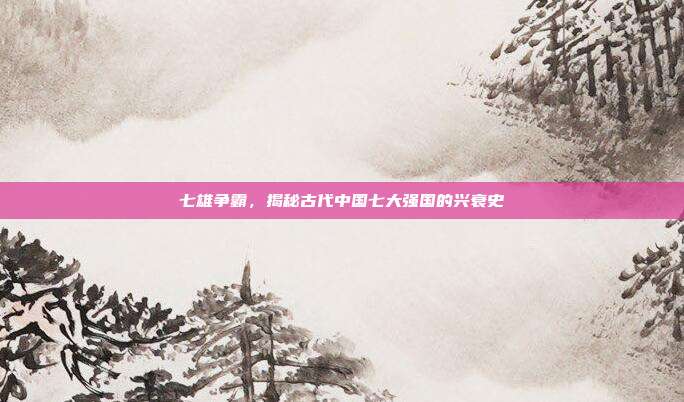 七雄争霸,揭秘古代中国七大强国的兴衰史