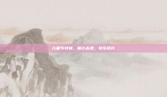 儿童节特辑，童心未泯，快乐成长