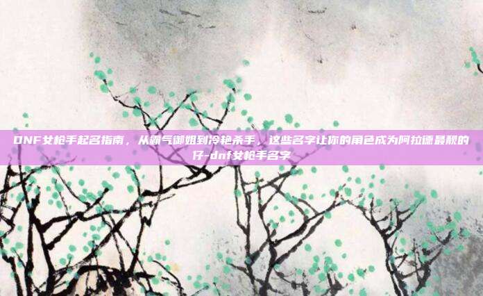 DNF女枪手起名指南，从霸气御姐到冷艳杀手，这些名字让你的角色成为阿拉德最靓的仔-dnf女枪手名字
