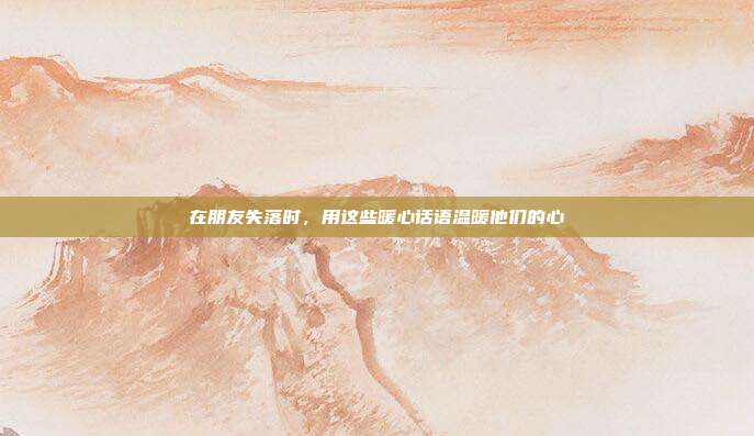 在朋友失落时,用这些暖心话语温暖他们的心