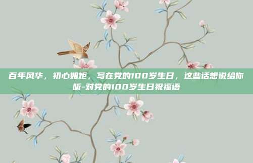 百年风华,初心如炬,写在党的100岁生日,这些话想说给你听-对党的100岁生日祝福语