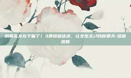 别再乱发在干嘛了！3条短信话术，让女生主动找你聊天-短信泡妞