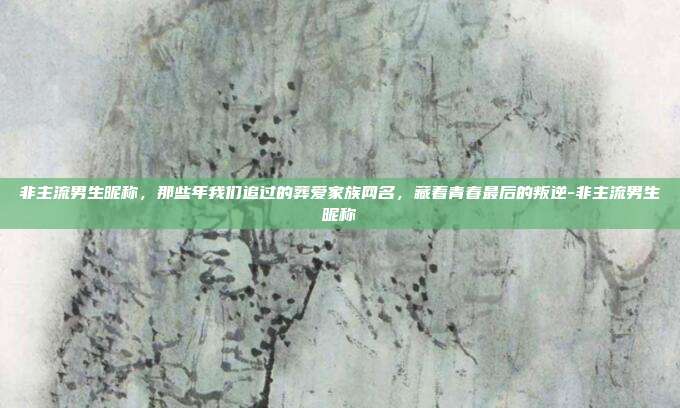 非主流男生昵称，那些年我们追过的葬爱家族网名，藏着青春最后的叛逆-非主流男生昵称