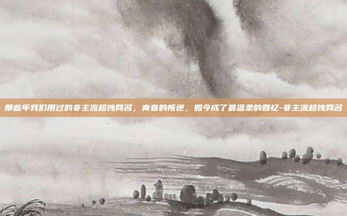 那些年我们用过的非主流超拽网名,青春的叛逆,如今成了最温柔的回忆-非主流超拽网名