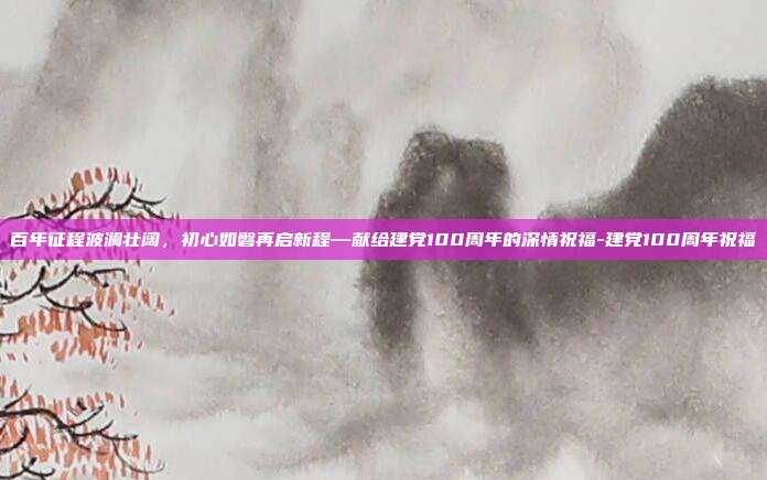 百年征程波澜壮阔，初心如磐再启新程—献给建党100周年的深情祝福-建党100周年祝福