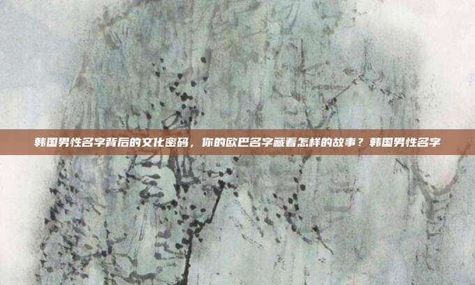 韩国男性名字背后的文化密码，你的欧巴名字藏着怎样的故事？韩国男性名字