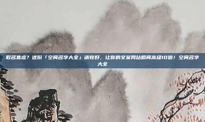 取名焦虑？这份「空间名字大全」请收好，让你的文案网站瞬间高级10倍！空间名字大全