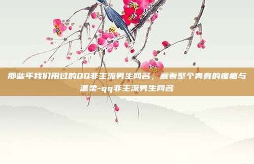 那些年我们用过的QQ非主流男生网名，藏着整个青春的疼痛与温柔-qq非主流男生网名