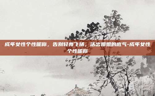 成年女性个性昵称，告别轻舞飞扬，活出姐姐的底气-成年女性个性昵称