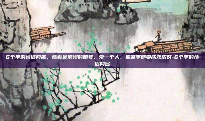 6个字的情侣网名,藏着最浪漫的暗号,爱一个人,连名字都要成双成对-6个字的情侣网名