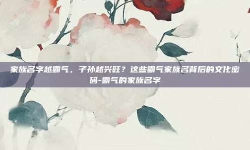 家族名字越霸气,子孙越兴旺?这些霸气家族名背后的文化密码-霸气的家族名字