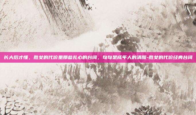 长大后才懂，胜女的代价里那些扎心的台词，句句是成年人的清醒-胜女的代价经典台词