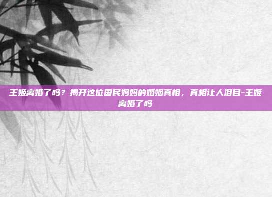王姬离婚了吗？揭开这位国民妈妈的婚姻真相，真相让人泪目-王姬离婚了吗